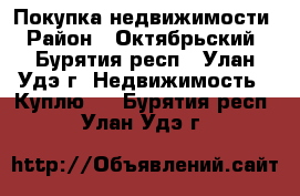 Покупка недвижимости › Район ­ Октябрьский - Бурятия респ., Улан-Удэ г. Недвижимость » Куплю   . Бурятия респ.,Улан-Удэ г.